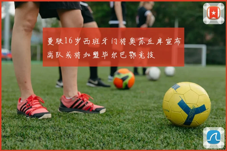 曼联16岁西班牙门将奥苏丘库宣布离队或将加盟毕尔巴鄂竞技