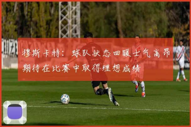 穆斯卡特：球队状态回暖士气高昂期待在比赛中取得理想成绩