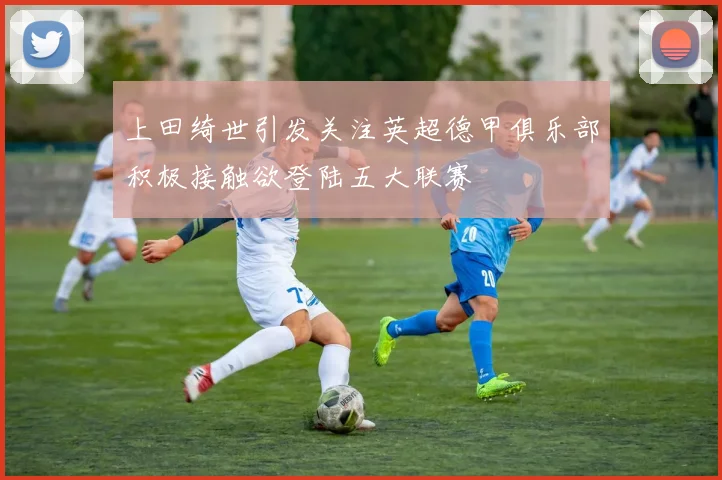 上田绮世引发关注英超德甲俱乐部积极接触欲登陆五大联赛