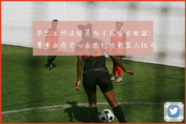 毕巴主帅谈球员向卡瓦哈尔致敬：尊重永存于心自发行为彰显人性之美