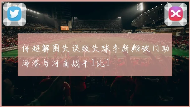 何超解围失误致失球李新翔破门助海港与河南战平1比1