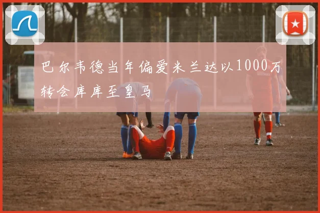 巴尔韦德当年偏爱米兰达以1000万转会库库至皇马