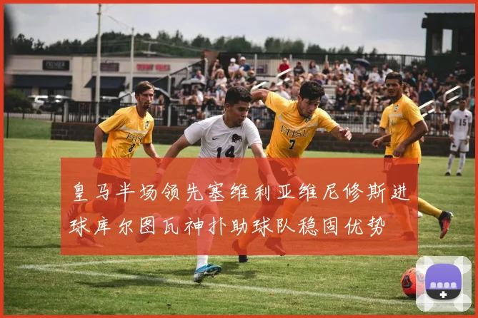 皇马半场领先塞维利亚维尼修斯进球库尔图瓦神扑助球队稳固优势
