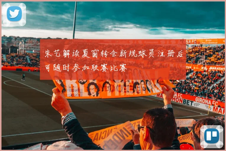 朱艺解读夏窗转会新规球员注册后可随时参加联赛比赛