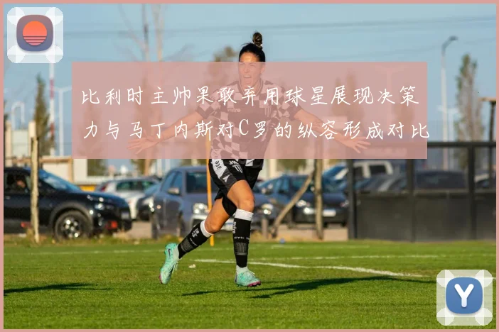 比利时主帅果敢弃用球星展现决策力与马丁内斯对C罗的纵容形成对比