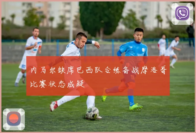 内马尔缺席巴西队合练备战摩洛哥比赛状态成疑