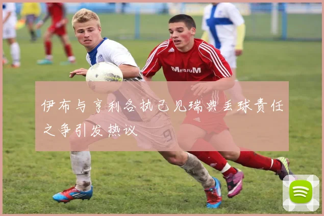 伊布与亨利各执己见瑞典丢球责任之争引发热议