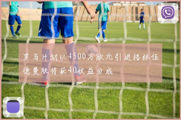 罗马计划以4500万欧元引进格林伍德曼联将获40收益分成