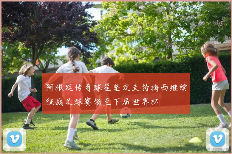 阿根廷传奇球星坚定支持梅西继续征战足球赛场至下届世界杯